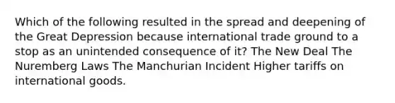 Which of the following resulted in the spread and deepening of the Great Depression because international trade ground to a stop as an unintended consequence of it? The New Deal The Nuremberg Laws The Manchurian Incident Higher tariffs on international goods.