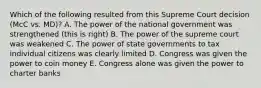 Which of the following resulted from this Supreme Court decision (McC vs. MD)? A. The power of the national government was strengthened (this is right) B. The power of the supreme court was weakened C. The power of state governments to tax individual citizens was clearly limited D. Congress was given the power to coin money E. Congress alone was given the power to charter banks