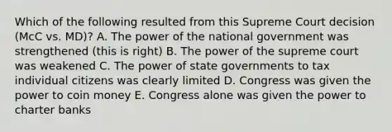 Which of the following resulted from this Supreme Court decision (McC vs. MD)? A. The power of the national government was strengthened (this is right) B. The power of the supreme court was weakened C. The power of state governments to tax individual citizens was clearly limited D. Congress was given the power to coin money E. Congress alone was given the power to charter banks