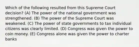 Which of the following resulted from this Supreme Court decision? (A) The power of the national government was strengthened. (B) The power of the Supreme Court was weakened. (C) The power of state governments to tax individual citizens was clearly limited. (D) Congress was given the power to coin money. (E) Congress alone was given the power to charter banks