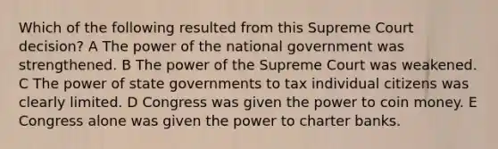 Which of the following resulted from this Supreme Court decision? A The power of the national government was strengthened. B The power of the Supreme Court was weakened. C The power of state governments to tax individual citizens was clearly limited. D Congress was given the power to coin money. E Congress alone was given the power to charter banks.