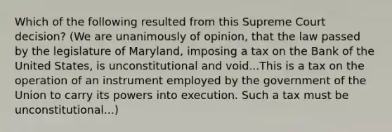 Which of the following resulted from this Supreme Court decision? (We are unanimously of opinion, that the law passed by the legislature of Maryland, imposing a tax on the Bank of the United States, is unconstitutional and void...This is a tax on the operation of an instrument employed by the government of the Union to carry its powers into execution. Such a tax must be unconstitutional...)