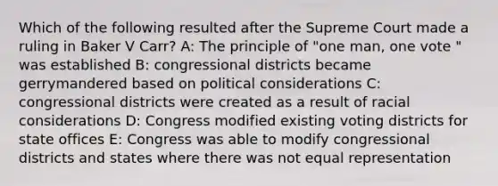 Which of the following resulted after the Supreme Court made a ruling in Baker V Carr? A: The principle of "one man, one vote " was established B: congressional districts became gerrymandered based on political considerations C: congressional districts were created as a result of racial considerations D: Congress modified existing voting districts for state offices E: Congress was able to modify congressional districts and states where there was not equal representation