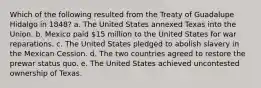 Which of the following resulted from the Treaty of Guadalupe Hidalgo in 1848? a. The United States annexed Texas into the Union. b. Mexico paid 15 million to the United States for war reparations. c. The United States pledged to abolish slavery in the Mexican Cession. d. The two countries agreed to restore the prewar status quo. e. The United States achieved uncontested ownership of Texas.