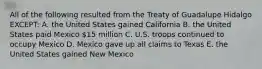 All of the following resulted from the Treaty of Guadalupe Hidalgo EXCEPT: A. the United States gained California B. the United States paid Mexico 15 million C. U.S. troops continued to occupy Mexico D. Mexico gave up all claims to Texas E. the United States gained New Mexico