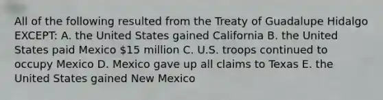 All of the following resulted from the Treaty of Guadalupe Hidalgo EXCEPT: A. the United States gained California B. the United States paid Mexico 15 million C. U.S. troops continued to occupy Mexico D. Mexico gave up all claims to Texas E. the United States gained New Mexico