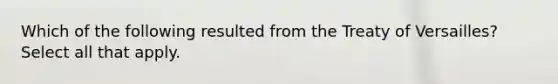 Which of the following resulted from the Treaty of Versailles? Select all that apply.