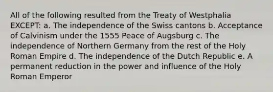 All of the following resulted from the Treaty of Westphalia EXCEPT: a. The independence of the Swiss cantons b. Acceptance of Calvinism under the 1555 Peace of Augsburg c. The independence of Northern Germany from the rest of the Holy Roman Empire d. The independence of the Dutch Republic e. A permanent reduction in the power and influence of the Holy Roman Emperor