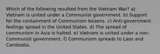 Which of the following resulted from the Vietnam War? a) Vietnam is united under a Communist government. b) Support for the containment of Communism lessens. c) Anti-government feelings spread in the United States. d) The spread of communism in Asia is halted. e) Vietnam is united under a non-Communist government. f) Communism spreads to Laos and Cambodia.