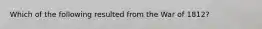 Which of the following resulted from the War of 1812?