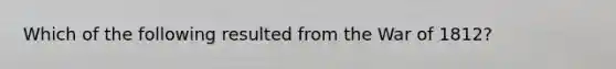 Which of the following resulted from the War of 1812?