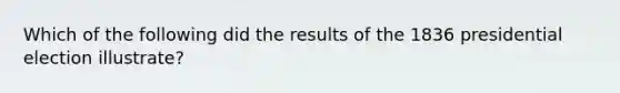 Which of the following did the results of the 1836 presidential election illustrate?