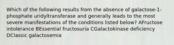 Which of the following results from the absence of galactose-1-phosphate uridyltransferase and generally leads to the most severe manifestations of the conditions listed below? AFructose intolerance BEssential fructosuria CGalactokinase deficiency DClassic galactosemia