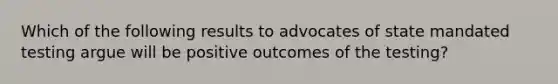 Which of the following results to advocates of state mandated testing argue will be positive outcomes of the testing?