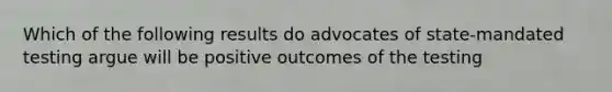 Which of the following results do advocates of state-mandated testing argue will be positive outcomes of the testing