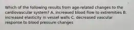 Which of the following results from age-related changes to the cardiovascular system? A. increased blood flow to extremities B. increased elasticity in vessel walls C. decreased vascular response to blood pressure changes