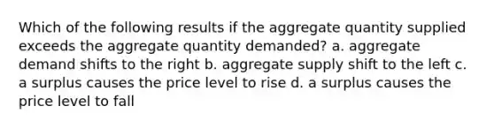 Which of the following results if the aggregate quantity supplied exceeds the aggregate quantity demanded? a. aggregate demand shifts to the right b. aggregate supply shift to the left c. a surplus causes the price level to rise d. a surplus causes the price level to fall