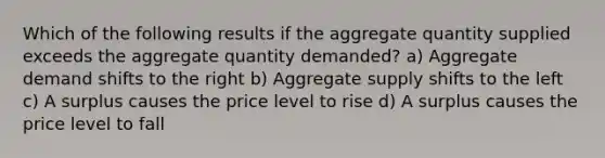 Which of the following results if the aggregate quantity supplied exceeds the aggregate quantity demanded? a) Aggregate demand shifts to the right b) Aggregate supply shifts to the left c) A surplus causes the price level to rise d) A surplus causes the price level to fall