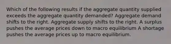 Which of the following results if the aggregate quantity supplied exceeds the aggregate quantity demanded? Aggregate demand shifts to the right. Aggregate supply shifts to the right. A surplus pushes the average prices down to macro equilibrium A shortage pushes the average prices up to macro equilibrium.