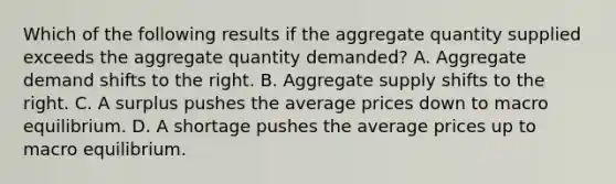 Which of the following results if the aggregate quantity supplied exceeds the aggregate quantity demanded? A. Aggregate demand shifts to the right. B. Aggregate supply shifts to the right. C. A surplus pushes the average prices down to macro equilibrium. D. A shortage pushes the average prices up to macro equilibrium.