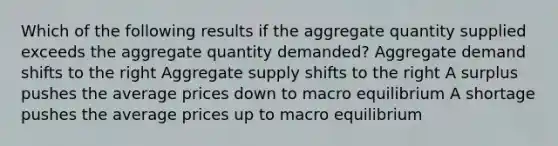 Which of the following results if the aggregate quantity supplied exceeds the aggregate quantity demanded? Aggregate demand shifts to the right Aggregate supply shifts to the right A surplus pushes the average prices down to macro equilibrium A shortage pushes the average prices up to macro equilibrium