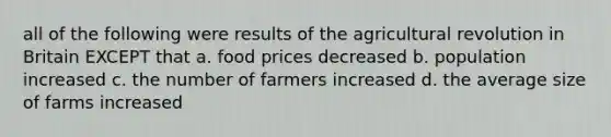 all of the following were results of the agricultural revolution in Britain EXCEPT that a. food prices decreased b. population increased c. the number of farmers increased d. the average size of farms increased