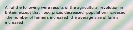 All of the following were results of the agricultural revolution in Britain except that -food prices decreased -population increased -the number of farmers increased -the average size of farms increased