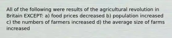 All of the following were results of the agricultural revolution in Britain EXCEPT: a) food prices decreased b) population increased c) the numbers of farmers increased d) the average size of farms increased