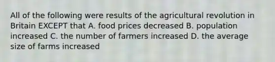 All of the following were results of the agricultural revolution in Britain EXCEPT that A. food prices decreased B. population increased C. the number of farmers increased D. the average size of farms increased