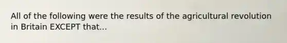 All of the following were the results of the agricultural revolution in Britain EXCEPT that...