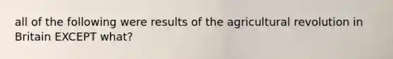 all of the following were results of the agricultural revolution in Britain EXCEPT what?