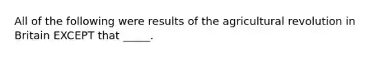 All of the following were results of the agricultural revolution in Britain EXCEPT that _____.