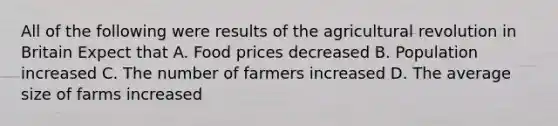 All of the following were results of the agricultural revolution in Britain Expect that A. Food prices decreased B. Population increased C. The number of farmers increased D. The average size of farms increased