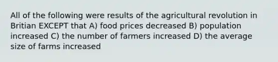 All of the following were results of the agricultural revolution in Britian EXCEPT that A) food prices decreased B) population increased C) the number of farmers increased D) the average size of farms increased