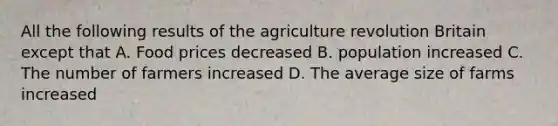 All the following results of the agriculture revolution Britain except that A. Food prices decreased B. population increased C. The number of farmers increased D. The average size of farms increased