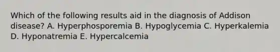 Which of the following results aid in the diagnosis of Addison disease? A. Hyperphosporemia B. Hypoglycemia C. Hyperkalemia D. Hyponatremia E. Hypercalcemia