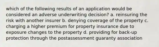 which of the following results of an application would be considered an adverse underwriting decision? a. reinsuring the risk with another insurer b. denying coverage of the property c. charging a higher premium for property insurance due to exposure changes to the property d. providing for back-up protection through the postassessment guaranty association