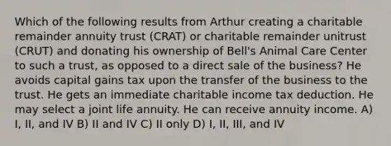 Which of the following results from Arthur creating a charitable remainder annuity trust (CRAT) or charitable remainder unitrust (CRUT) and donating his ownership of Bell's Animal Care Center to such a trust, as opposed to a direct sale of the business? He avoids capital gains tax upon the transfer of the business to the trust. He gets an immediate charitable income tax deduction. He may select a joint life annuity. He can receive annuity income. A) I, II, and IV B) II and IV C) II only D) I, II, III, and IV