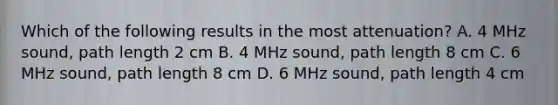 Which of the following results in the most attenuation? A. 4 MHz sound, path length 2 cm B. 4 MHz sound, path length 8 cm C. 6 MHz sound, path length 8 cm D. 6 MHz sound, path length 4 cm