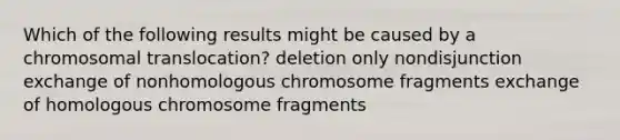 Which of the following results might be caused by a chromosomal translocation? deletion only nondisjunction exchange of nonhomologous chromosome fragments exchange of homologous chromosome fragments