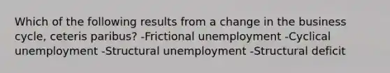 Which of the following results from a change in the business cycle, ceteris paribus? -Frictional unemployment -Cyclical unemployment -Structural unemployment -Structural deficit