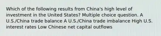 Which of the following results from China's high level of investment in the United States? Multiple choice question. A U.S./China trade balance A U.S./China trade imbalance High U.S. interest rates Low Chinese net capital outflows