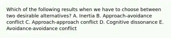 Which of the following results when we have to choose between two desirable​ alternatives? A. Inertia B. Approach-avoidance conflict C. Approach-approach conflict D. Cognitive dissonance E. Avoidance-avoidance conflict