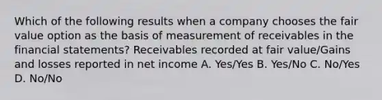 Which of the following results when a company chooses the fair value option as the basis of measurement of receivables in the financial statements? Receivables recorded at fair value/Gains and losses reported in net income A. Yes/Yes B. Yes/No C. No/Yes D. No/No