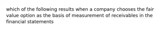 which of the following results when a company chooses the fair value option as the basis of measurement of receivables in the financial statements