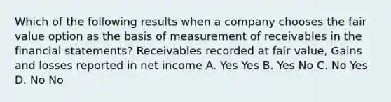 Which of the following results when a company chooses the fair value option as the basis of measurement of receivables in the financial statements? Receivables recorded at fair value, Gains and losses reported in net income A. Yes Yes B. Yes No C. No Yes D. No No