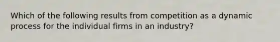 Which of the following results from competition as a dynamic process for the individual firms in an industry?