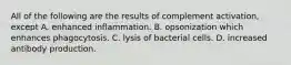 All of the following are the results of complement activation, except A. enhanced inflammation. B. opsonization which enhances phagocytosis. C. lysis of bacterial cells. D. increased antibody production.