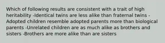 Which of following results are consistent with a trait of high heritability -Identical twins are less alike than fraternal twins -Adopted children resemble adopted parents more than biological parents -Unrelated children are as much alike as brothers and sisters -Brothers are more alike than are sisters