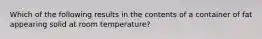 Which of the following results in the contents of a container of fat appearing solid at room temperature?